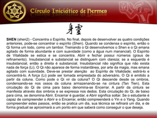 SHEN (shen2) - Concentra o Espírito. No final, depois de desenvolver as quatro condições
anteriores, pode-se concentrar o espírito (Shen). Quando se condensa o espírito, então o
Qi forma um todo, como um tambor. Treinando o Qi desenvolvemos o Shen e o Qi emana
agitado de forma abundante e com suavidade (como a água num manancial). O Espírito
de Vitalidade se estica e se concentra. Abrir e fechar possui números (graus de
refinamento). Insubstancial e substancial se distinguem com clareza; se a esquerda é
insubstancial, então a direita é substancial. Insubstancial não significa que não exista
nada de força (Li). O Qi não aparece de forma instantânea, por arte da magia, mas emana
agitado com suavidade. Deve-se prestar atenção ao Espírito de Vitalidade; estirá-lo e
concentrá-lo. A força (Li) pode ser tomada emprestada do adversário. O Qi é emitido a
partir da coluna. Como pode o Qi vir da coluna? O Qi descende desde os ombros,
condensando-se nos ossos da coluna armazenando-se na cintura (Tan Tien). Esta
circulação do Qi de cima para baixo denomina-se Encerrar. A partir da cintura se
manifesta através dos ombros e se expressa nos dedos. Esta circulação do Qi, de baixo
para cima, se denomina Abrir. Encerrar é guardar, e Abrir significa soltar. Se o estudante é
capaz de compreender o Abrir e o Encerrar, então compreenderá o Yin e o Yang. Quando
compreender estes passos, então se pratica um dia, sua técnica se refinará um dia, e de
forma gradual se aproximará a um ponto em que saberá como conseguir o que deseja.
 
