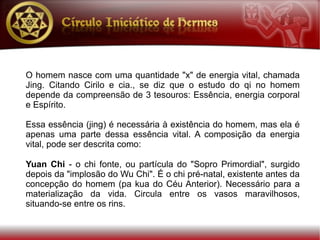 O homem nasce com uma quantidade "x" de energia vital, chamada
Jing. Citando Cirilo e cia., se diz que o estudo do qi no homem
depende da compreensão de 3 tesouros: Essência, energia corporal
e Espírito.

Essa essência (jing) é necessária à existência do homem, mas ela é
apenas uma parte dessa essência vital. A composição da energia
vital, pode ser descrita como:

Yuan Chi - o chi fonte, ou partícula do "Sopro Primordial", surgido
depois da "implosão do Wu Chi". É o chi pré-natal, existente antes da
concepção do homem (pa kua do Céu Anterior). Necessário para a
materialização da vida. Circula entre os vasos maravilhosos,
situando-se entre os rins.
 