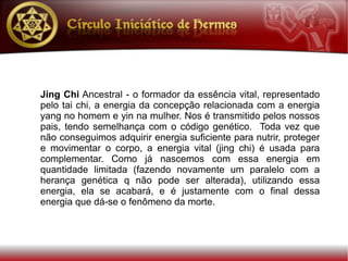 Jing Chi Ancestral - o formador da essência vital, representado
pelo tai chi, a energia da concepção relacionada com a energia
yang no homem e yin na mulher. Nos é transmitido pelos nossos
pais, tendo semelhança com o código genético. Toda vez que
não conseguimos adquirir energia suficiente para nutrir, proteger
e movimentar o corpo, a energia vital (jing chi) é usada para
complementar. Como já nascemos com essa energia em
quantidade limitada (fazendo novamente um paralelo com a
herança genética q não pode ser alterada), utilizando essa
energia, ela se acabará, e é justamente com o final dessa
energia que dá-se o fenômeno da morte.
 