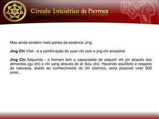 Mas ainda existem mais partes da essência Jing:

Jing Chi Vital - é a combinação do yuan chi com o jing chi ancestral.

Jing Chi Adquirido - o homem tem a capacidade de adquirir chi yin através dos
alimentos (gu chi) e chi yang através do ar (kou chi). Havendo equilíbrio e respeito
da natureza, aliado ao conhecimento do chi cósmico, seria possível viver 600
anos...
 