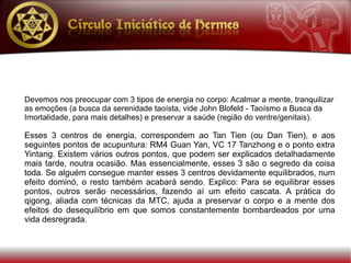 Devemos nos preocupar com 3 tipos de energia no corpo: Acalmar a mente, tranquilizar
as emoções (a busca da serenidade taoísta, vide John Blofeld - Taoísmo a Busca da
Imortalidade, para mais detalhes) e preservar a saúde (região do ventre/genitais).

Esses 3 centros de energia, correspondem ao Tan Tien (ou Dan Tien), e aos
seguintes pontos de acupuntura: RM4 Guan Yan, VC 17 Tanzhong e o ponto extra
Yintang. Existem vários outros pontos, que podem ser explicados detalhadamente
mais tarde, noutra ocasião. Mas essencialmente, esses 3 são o segredo da coisa
toda. Se alguém consegue manter esses 3 centros devidamente equilibrados, num
efeito dominó, o resto também acabará sendo. Explico: Para se equilibrar esses
pontos, outros serão necessários, fazendo aí um efeito cascata. A prática do
qigong, aliada com técnicas da MTC, ajuda a preservar o corpo e a mente dos
efeitos do desequilíbrio em que somos constantemente bombardeados por uma
vida desregrada.
 