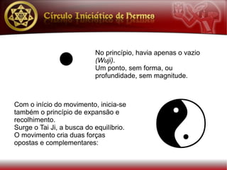 No princípio, havia apenas o vazio
                           (Wuji).
                           Um ponto, sem forma, ou
                           profundidade, sem magnitude.



Com o início do movimento, inicia-se
também o princípio de expansão e
recolhimento.
Surge o Tai Ji, a busca do equilíbrio.
O movimento cria duas forças
opostas e complementares:
 