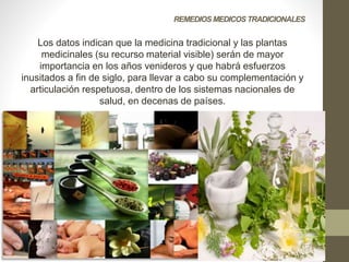 REMEDIOS MEDICOS TRADICIONALES
Los datos indican que la medicina tradicional y las plantas
medicinales (su recurso material visible) serán de mayor
importancia en los años venideros y que habrá esfuerzos
inusitados a fin de siglo, para llevar a cabo su complementación y
articulación respetuosa, dentro de los sistemas nacionales de
salud, en decenas de países.
 