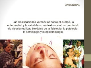 ETNOMEDICINA
Las clasificaciones vernáculas sobre el cuerpo, la
enfermedad y la salud de su contexto social, no perdiendo
de vista la realidad biológica de la fisiología, la patología,
la semiología y la epidemiología.
 