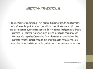 MEDICINATRADICIONAL
• La medicina tradicional, sin duda, ha modificado sus formas
ortodoxas de práctica ya que si bien continúa teniendo una
práctica con mayor representación en zonas indígenas y áreas
rurales, su mayor presencia en áreas urbanas requiere de
formas de regulación especificas donde se consideren las
características del mercado de servicios de estas áreas así
como las características de la población que demanda su uso.
• CARRASCO GONZALEZ JAVIER
 
