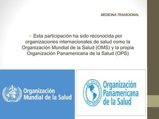 MEDICINATRADICIONAL
• Esta participación ha sido reconocida por
organizaciones internacionales de salud como la
Organización Mundial de la Salud (OMS) y la propia
Organización Panamericana de la Salud (OPS)
 
