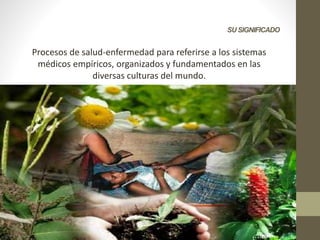 SU SIGNIFICADO
Procesos de salud-enfermedad para referirse a los sistemas
médicos empíricos, organizados y fundamentados en las
diversas culturas del mundo.
 