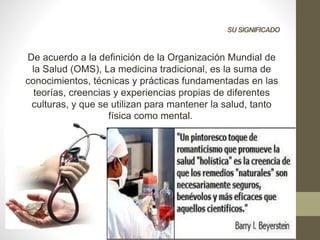 SU SIGNIFICADO
De acuerdo a la definición de la Organización Mundial de
la Salud (OMS), La medicina tradicional, es la suma de
conocimientos, técnicas y prácticas fundamentadas en las
teorías, creencias y experiencias propias de diferentes
culturas, y que se utilizan para mantener la salud, tanto
física como mental.
 