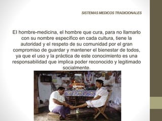 SISTEMASMEDICOS TRADICIONALES
EI hombre-medicina, el hombre que cura, para no llamarlo
con su nombre específico en cada cultura, tiene la
autoridad y el respeto de su comunidad por el gran
compromiso de guardar y mantener el bienestar de todos,
ya que el uso y la práctica de este conocimiento es una
responsabilidad que implica poder reconocido y legitimado
socialmente.
 