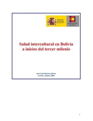 1
Salud intercultural en Bolivia
a inicios del tercer milenio
José Luis Baixeras Divar
La Paz, octubre 2004
COOPERACIÓN
ESPAÑOLA
EMBAJADA
DE ESPAÑA
EN BOLIVIA
 