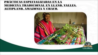 PRÁCTICAS ESPECIALIZADAS EN LA
MEDICINA TRADICIONAL EN LLANO, VALLES,
ALTIPLANO, AMAZONIA Y CHACO.
 