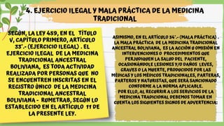 SEGÚN, LA LEY 459, EN EL TÍTULO
V, CAPÍTULO PRIMERO, ARTÍCULO
33°.- (EJERCICIO ILEGAL) . EL
EJERCICIO ILEGAL DE LA MEDICINA
TRADICIONAL ANCESTRAL
BOLIVIANA, ES TODA ACTIVIDAD
REALIZADA POR PERSONAS QUE NO
SE ENCUENTREN INSCRITAS EN EL
REGISTRO ÚNICO DE LA MEDICINA
TRADICIONAL ANCESTRAL
BOLIVIANA - RUMETRAB, SEGÚN LO
ESTABLECIDO EN EL ARTÍCULO 11 DE
LA PRESENTE LEY.
4. EJERCICIO ILEGAL Y MALA PRÁCTICA DE LA MEDICINA
TRADICIONAL
ASIMISMO, EN EL ARTÍCULO 34°.- (MALA PRÁCTICA) .
LA MALA PRÁCTICA DE LA MEDICINA TRADICIONAL
ANCESTRAL BOLIVIANA, ES LA ACCIÓN U OMISIÓN EN
INTERVENCIONES O PROCEDIMIENTOS QUE
PERJUDIQUEN LA SALUD DEL PACIENTE,
OCASIONÁNDOLE LESIONES Y/O DAÑOS LEVES,
GRAVES O LA MUERTE, PRODUCIDOS POR LAS
MÉDICAS Y LOS MÉDICOS TRADICIONALES, PARTERAS,
PARTEROS Y NATURISTAS, QUE SERÁ SANCIONADO
CONFORME A LA NORMA APLICABLE.
POR ELLO, AL RECURRIR A LOS SERVICIOS DE LA
MEDICINA TRADICIONAL DEBEMOS TOMAR EN
CUENTA LOS SIGUIENTES SIGNOS DE ADVERTENCIA:
 