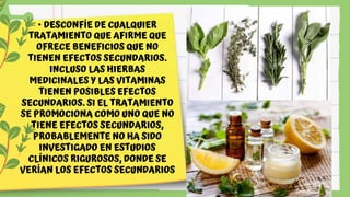 • DESCONFÍE DE CUALQUIER
TRATAMIENTO QUE AFIRME QUE
OFRECE BENEFICIOS QUE NO
TIENEN EFECTOS SECUNDARIOS.
INCLUSO LAS HIERBAS
MEDICINALES Y LAS VITAMINAS
TIENEN POSIBLES EFECTOS
SECUNDARIOS. SI EL TRATAMIENTO
SE PROMOCIONA COMO UNO QUE NO
TIENE EFECTOS SECUNDARIOS,
PROBABLEMENTE NO HA SIDO
INVESTIGADO EN ESTUDIOS
CLÍNICOS RIGUROSOS, DONDE SE
VERÍAN LOS EFECTOS SECUNDARIOS
 