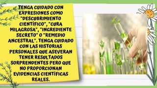TENGA CUIDADO CON
EXPRESIONES COMO
"DESCUBRIMIENTO
CIENTÍFICO", "CURA
MILAGROSA", "INGREDIENTE
SECRETO" O "REMEDIO
ANCESTRAL". TENGA CUIDADO
CON LAS HISTORIAS
PERSONALES QUE ASEVERAN
TENER RESULTADOS
SORPRENDENTES PERO QUE
NO PROPORCIONAN
EVIDENCIAS CIENTÍFICAS
REALES.
 