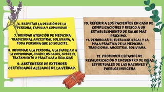 6. RESPETAR LA DECISIÓN DE LA
PERSONA, FAMILIA Y COMUNIDAD
7. BRINDAR ATENCIÓN DE MEDICINA
TRADICIONAL ANCESTRAL BOLIVIANA, A
TODA PERSONA QUE LO SOLICITE.
8. INFORMAR A LA PERSONA, A LA FAMILIA O A
LA COMUNIDAD, SEGÚN LOS CASOS, SOBRE EL
TRATAMIENTO O PRÁCTICAS A REALIZAR
9. ABSTENERSE DE EXTENDER
CERTIFICADOS ALEJADOS DE LA VERDAD.
10. REFERIR A LOS PACIENTES EN CASO DE
COMPLICACIONES Y RIESGO A UN
ESTABLECIMIENTO DE SALUD MÁS
PRÓXIMO.
11. DENUNCIAR EL EJERCICIO ILEGAL Y LA
MALA PRÁCTICA DE LA MEDICINA
TRADICIONAL ANCESTRAL BOLIVIANA.
12. PROMOVER ESPACIOS DE
REVALORIZACIÓN Y ENCUENTRO DE GUÍAS
ESPIRITUALES DE LAS NACIONES Y
PUEBLOS INDÍGENA
 