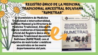 REGISTRO ÚNICO DE LA MEDICINA
TRADICIONAL ANCESTRAL BOLIVIANA
“RUMETRAB”
El viceministro de Medicina
Tradicional e Interculturalidad,
German Mamani y la Directora de
Medicina Tradicional, Elizabeth
García realizaron el lanzamiento
oficial del Registro Único de la
Medicina Tradicional Ancestral
Boliviana (RUMETRAB) con el
objetivo de matricular a médicos
ancestrales en los nueve
departamentos del país.
 