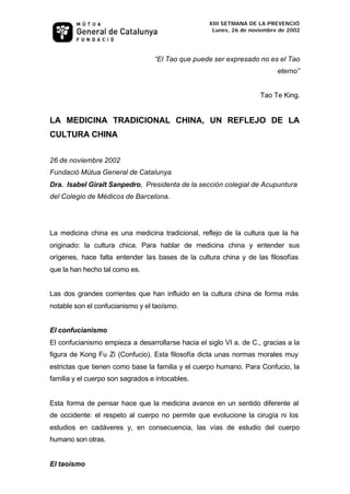 XIII SETMANA DE LA PREVENCIÓ
                                                    Lunes, 26 de noviembre de 2002




                                  “El Tao que puede ser expresado no es el Tao
                                                                          eterno”


                                                                    Tao Te King.


LA MEDICINA TRADICIONAL CHINA, UN REFLEJO DE LA
CULTURA CHINA


26 de noviembre 2002
Fundació Mútua General de Catalunya
Dra. Isabel Giralt Sanpedro, Presidenta de la sección colegial de Acupuntura
del Colegio de Médicos de Barcelona.




La medicina china es una medicina tradicional, reflejo de la cultura que la ha
originado: la cultura chica. Para hablar de medicina china y entender sus
orígenes, hace falta entender las bases de la cultura china y de las filosofías
que la han hecho tal como es.


Las dos grandes corrientes que han influido en la cultura china de forma más
notable son el confucianismo y el taoísmo.


El confucianismo
El confucianismo empieza a desarrollarse hacia el siglo VI a. de C., gracias a la
figura de Kong Fu Zi (Confucio). Esta filosofía dicta unas normas morales muy
estrictas que tienen como base la familia y el cuerpo humano. Para Confucio, la
familia y el cuerpo son sagrados e intocables.


Esta forma de pensar hace que la medicina avance en un sentido diferente al
de occidente: el respeto al cuerpo no permite que evolucione la cirugía ni los
estudios en cadáveres y, en consecuencia, las vías de estudio del cuerpo
humano son otras.


El taoísmo
 