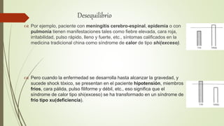  Por ejemplo, paciente con meningitis cerebro-espinal, epidemia o con
pulmonía tienen manifestaciones tales como fiebre elevada, cara roja,
irritabilidad, pulso rápido, lleno y fuerte, etc., síntomas calificados en la
medicina tradicional china como síndrome de calor de tipo shi(exceso).
 Pero cuando la enfermedad se desarrolla hasta alcanzar la gravedad, y
sucede shock tóxico, se presentan en el paciente hipotensión, miembros
fríos, cara pálida, pulso filiforme y débil, etc., eso significa que el
síndrome de calor tipo shi(exceso) se ha transformado en un síndrome de
frío tipo xu(deficiencia).
Desequilibrio
 