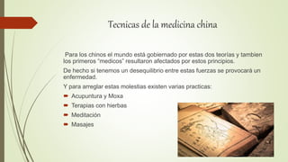 Tecnicas de la medicina china
Para los chinos el mundo está gobiernado por estas dos teorías y tambien
los primeros “medicos” resultaron afectados por estos principios.
De hecho si tenemos un desequilibrio entre estas fuerzas se provocará un
enfermedad.
Y para arreglar estas molestias existen varias practicas:
 Acupuntura y Moxa
 Terapias con hierbas
 Meditación
 Masajes
 