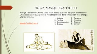 TUINA, MASAJE TERAPÉUTICO
Masaje Tradicional Chino o Tuina es un masaje que sirve de apoyo a la Medicina
China destacando su papel en el restablecimiento de la circulación de la energía
vital del enfermo.
Masaje Tui-Na (chino)
1. Calentar
2. Tonificar
3. Desobstaculizar
4. Evacuar
5. Transpirar
6. Armonizar
7. Dispersar
8. Eliminar
 
