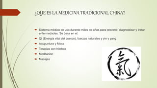 ¿QUE ES LA MEDICINA TRADICIONAL CHINA?
 Sistema médico en uso durante miles de años para prevenir, diagnosticar y tratar
enfermedades. Se basa en el:
 QI (Energía vital del cuerpo), fuerzas naturales y yin y yang
 Acupuntura y Moxa
 Terapias con hierbas
 Meditación
 Masajes
 