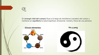 QI
Qi (energía vital del cuerpo) fluye a lo largo de meridianos (canales) del cuerpo y
mantiene en equilibrio la salud espiritual, emocional, mental y física de una persona.
Cincos elementos Yin y yang
 