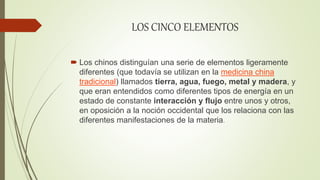 LOS CINCO ELEMENTOS
 Los chinos distinguían una serie de elementos ligeramente
diferentes (que todavía se utilizan en la medicina china
tradicional) llamados tierra, agua, fuego, metal y madera, y
que eran entendidos como diferentes tipos de energía en un
estado de constante interacción y flujo entre unos y otros,
en oposición a la noción occidental que los relaciona con las
diferentes manifestaciones de la materia.
 