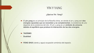 YIN Y YANG
¿Qué es Yin Yang?
 El yin yang es un principio de la filosofía china, en donde el yin y yang son dos
energías opuestas que se necesitan y se complementan, la existencia de uno
depende de la existencia del otro. El yin y yang es un símbolo de armonía
debido al equilibrio que produce la interacción de las dos energías.
 TAOÍSMO
• Dualidad
 FENG SHUI (viento y agua) ocupación armónica del espacio.
 