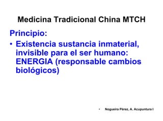 Medicina Tradicional China MTCH
Principio:
• Existencia sustancia inmaterial,
invisible para el ser humano:
ENERGIA (responsable cambios
biológicos)
• Nogueira Pérez, A. Acupuntura I
 