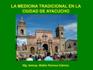 LA MEDICINA TRADICIONAL EN LA
CIUDAD DE AYACUCHO
Mg. Antrop. Walter Pariona Cabrera
 