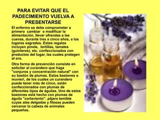 PARA EVITAR QUE EL
PADECIMIENTO VUELVA A
PRESENTARSE
El enfermo se debe comprometer a
primero cambiar o modificar la
alimentación, llevar ofrendas a las
cuevas, durante tres a cinco años, a los
lugares sagrados. Estos regalos
incluyen pinole, tortillas, tamales
(guinteres), etc. confeccionados con
productos del lugar, las cuales protegen
al ora.
Otra forma de prevención consiste en
solicitar al curandero que haga
"conjuros y concentración natural" con
su bastón de plumas. Estos bastones o
muvieri, de los cuales un curandero
puede tener más de cinco, están
confeccionados con plumas de
diferentes tipos de águilas. Uno de estos
bastones está hecho con plumas de
águila "cortaviento", pájaro temible
cuyas alas delgadas y filosas pueden
cercenar la cabeza de animales
pequeños.
 