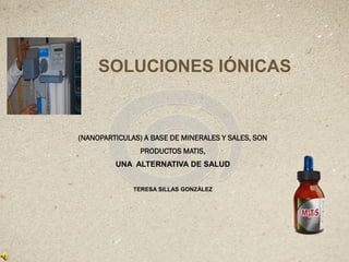 SOLUCIONES IÓNICAS
(NANOPARTICULAS) A BASE DE MINERALES Y SALES, SON
PRODUCTOS MATIS,
UNA ALTERNATIVA DE SALUD
TERESA SILLAS GONZÀLEZ
 