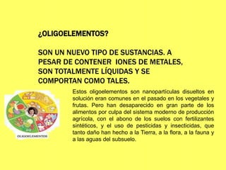 ¿OLIGOELEMENTOS?
SON UN NUEVO TIPO DE SUSTANCIAS. A
PESAR DE CONTENER IONES DE METALES,
SON TOTALMENTE LÍQUIDAS Y SE
COMPORTAN COMO TALES.
Estos oligoelementos son nanopartículas disueltos en
solución eran comunes en el pasado en los vegetales y
frutas. Pero han desaparecido en gran parte de los
alimentos por culpa del sistema moderno de producción
agrícola, con el abono de los suelos con fertilizantes
sintéticos, y el uso de pesticidas y insecticidas, que
tanto daño han hecho a la Tierra, a la flora, a la fauna y
a las aguas del subsuelo.
 