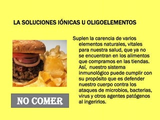 LA SOLUCIONES IÓNICAS U OLIGOELEMENTOS
Suplen la carencia de varios
elementos naturales, vitales
para nuestra salud, que ya no
se encuentran en los alimentos
que compramos en las tiendas.
Así, nuestro sistema
inmunológico puede cumplir con
su propósito que es defender
nuestro cuerpo contra los
ataques de microbios, bacterias,
virus y otros agentes patógenos
al ingerirlos.NO COMER
 