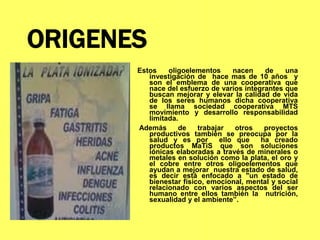 ORIGENES
Estos oligoelementos nacen de una
investigación de hace mas de 10 años y
son el emblema de una cooperativa que
nace del esfuerzo de varios integrantes que
buscan mejorar y elevar la calidad de vida
de los seres humanos dicha cooperativa
se llama sociedad cooperativa MTS
movimiento y desarrollo responsabilidad
limitada.
Además de trabajar otros proyectos
productivos también se preocupa por la
salud y es por ello que ha creado
productos MaTiS que son soluciones
iónicas elaboradas a través de minerales o
metales en solución como la plata, el oro y
el cobre entre otros oligoelementos que
ayudan a mejorar nuestra estado de salud,
es decir está enfocado a "un estado de
bienestar físico, emocional, mental y social
relacionado con varios aspectos del ser
humano entre ellos también la nutrición,
sexualidad y el ambiente”.
 