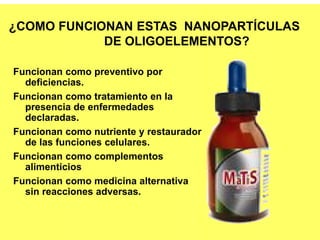 Funcionan como preventivo por
deficiencias.
Funcionan como tratamiento en la
presencia de enfermedades
declaradas.
Funcionan como nutriente y restaurador
de las funciones celulares.
Funcionan como complementos
alimenticios
Funcionan como medicina alternativa
sin reacciones adversas.
¿COMO FUNCIONAN ESTAS NANOPARTÍCULAS
DE OLIGOELEMENTOS?
 