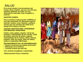 SALUD
Es un buen estado y funcionamiento del
cuerpo, alma y espíritu, que son uno solo que
nosotros debemos de cuidar con una
alimentación adecuada, aseo energético y
material.
NUESTRO CUERPO.
Para la medicina tradicional (EL CUERPO) es
una caja compuesta con diferentes órganos
internos, huesos, carne, líquidos, cuerdas y
nervios que son movidos por medio de la
sangre de la cabeza a los pies.
CAUSAS O MOTIVOS PARA ATENDERESE
CON MEDICINA TRADICIONAL
Caídas, susto, golpes, espanto, mal de ojo,
empacho, enfermedades de las cuerdas, caída
de mollera, atención de partos, anginas,
enfermedades de los huesos, daños, dolores,
resbalón, dolor de cuerpo, dolor de cabeza,
males en explicables (Moririque)
RECONOCIMIENTO DE LAS ENFERMEDADES.
• Viendo a la persona (su estado emocional)
• Platicando con el enfermo
• Tocando la parte que esta mal.
•Con visiones energéticas o espirituales
•Observaciones liricas o empíricas
 