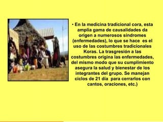 • En la medicina tradicional cora, esta
amplia gama de causalidades da
origen a numerosos síndromes
(enfermedades), lo que se hace es el
uso de las costumbres tradicionales
Koras. La trasgresión a las
costumbres origina las enfermedades,
del mismo modo que su cumplimiento
asegura la salud y bienestar de los
integrantes del grupo. Se manejan
ciclos de 21 día para cerrarlos con
cantos, oraciones, etc.)
 