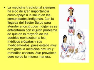 • La medicina tradicional siempre
ha sido de gran importancia
como apoyo a la salud en las
comunidades indígenas. Con la
llegada del Sector Salud para
atender a los grupos indígenas se
enfrentaron con el gran problema
de que en la mayoría de los
pueblos rechazaban a los
médicos alópatas y sus
medicamentos, pues estaba muy
arraigada la medicina natural y
remedios caseros. Aun prevalece
pero no de la misma manera.
 