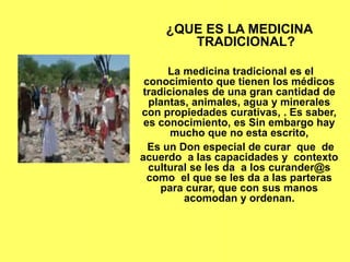 ¿QUE ES LA MEDICINA
TRADICIONAL?
La medicina tradicional es el
conocimiento que tienen los médicos
tradicionales de una gran cantidad de
plantas, animales, agua y minerales
con propiedades curativas, . Es saber,
es conocimiento, es Sin embargo hay
mucho que no esta escrito,
Es un Don especial de curar que de
acuerdo a las capacidades y contexto
cultural se les da a los curander@s
como el que se les da a las parteras
para curar, que con sus manos
acomodan y ordenan.
 