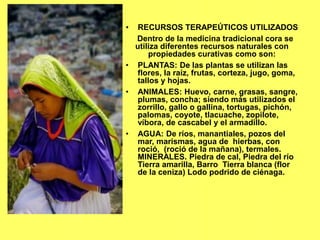 • RECURSOS TERAPEÚTICOS UTILIZADOS
Dentro de la medicina tradicional cora se
utiliza diferentes recursos naturales con
propiedades curativas como son:
• PLANTAS: De las plantas se utilizan las
flores, la raíz, frutas, corteza, jugo, goma,
tallos y hojas.
• ANIMALES: Huevo, carne, grasas, sangre,
plumas, concha; siendo más utilizados el
zorrillo, gallo o gallina, tortugas, pichón,
palomas, coyote, tlacuache, zopilote,
víbora, de cascabel y el armadillo.
• AGUA: De ríos, manantiales, pozos del
mar, marismas, agua de hierbas, con
roció, (roció de la mañana), termales.
MINERALES. Piedra de cal, Piedra del río
Tierra amarilla, Barro Tierra blanca (flor
de la ceniza) Lodo podrido de ciénaga.
 