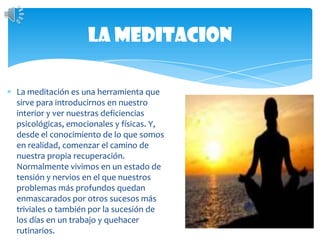 La meditacionLa meditación es una herramienta que sirve para introducirnos en nuestro interior y ver nuestras deficiencias psicológicas, emocionales y físicas. Y, desde el conocimiento de lo que somos en realidad, comenzar el camino de nuestra propia recuperación.Normalmente vivimos en un estado de tensión y nervios en el que nuestros problemas más profundos quedan enmascarados por otros sucesos más triviales o también por la sucesión de los días en un trabajo y quehacer rutinarios.