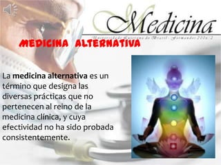 Medicina  alternativaLa medicina alternativa es un término que designa las diversas prácticas que no pertenecen al reino de la    medicina clínica, y cuya efectividad no ha sido probada consistentemente.