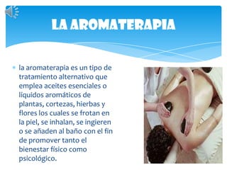 La aromaterapiala aromaterapia es un tipo de tratamiento alternativo que emplea aceites esenciales o líquidos aromáticos de plantas, cortezas, hierbas y flores los cuales se frotan en la piel, se inhalan, se ingieren o se añaden al baño con el fin de promover tanto el bienestar físico como psicológico. 