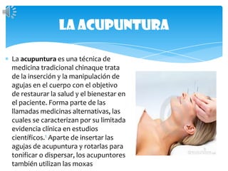 La acupunturaLa acupunturaes una técnica de medicina tradicional chinaquetrata de la inserción y la manipulación de agujas en el cuerpo con el objetivo de restaurar la salud y el bienestar en el paciente. Forma parte de las llamadas medicinas alternativas, las cuales se caracterizan por su limitada evidencia clínica en estudios científicos.1 Aparte de insertar las agujas de acupuntura y rotarlas para tonificar o dispersar, los acupuntores también utilizan las moxas