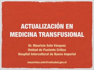 ACTUALIZACIÓN EN 
MEDICINA TRANSFUSIONAL 
Dr. Mauricio Soto Vásquez 
Unidad de Paciente Crítico 
Hospital Intercultural de Nueva Imperial 
! 
mauricioa.soto@redsalud.gov.cl 
 