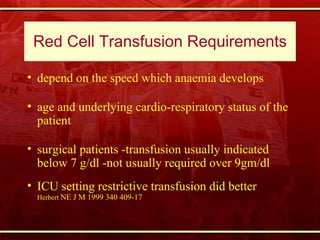 Red Cell Transfusion Requirements depend on the speed which anaemia develops  age and underlying cardio-respiratory status of the patient  surgical patients -transfusion usually indicated below 7 g/dl -not usually required over 9gm/dl  ICU setting restrictive transfusion did better  Herbert  NE J M 1999 340 409-17 