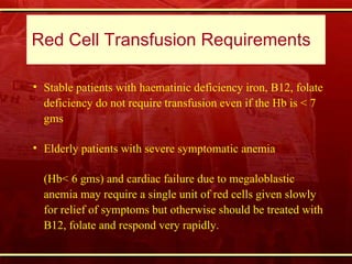 Red Cell Transfusion Requirements  Stable patients with haematinic deficiency iron, B12, folate deficiency do not require transfusion even if the Hb is < 7 gms  Elderly patients with severe symptomatic anemia  (Hb< 6 gms) and cardiac failure due to megaloblastic anemia may require a single unit of red cells given slowly for relief of symptoms but otherwise should be treated with B12, folate and respond very rapidly. 
