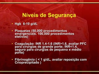 Níveis de Segurança Hgb  6-10 g/dL Plaquetas (50,000 procedimentos emergenciais. 100,000 procedimentos eletivos) Coagulação: INR 1.4-1.6 (INR>1.6, avaliar PFC para cirurgias de grande porte; INR<1.4, seguro para cirurgias de pequeno e médio porte) Fibrinogênio ( < 1 g/dL, avaliar reposição com Crioprecipitado )  