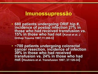 Imunossupressão 680 patients undergoing ORIF hip #, incidence of postop infection 27% in those who had received transfusion vs. 15% in those who had not ( Koval et al. J Orthop Trauma 1997;11:260-5 ) ~ 700 patients undergoing colorectal cancer resection, incidence of infection 39% in those who had received transfusion vs. 24% in those who had not ( Houbiers et al. Transfusion 1997; 37:126-34 ) 